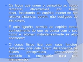  Os laços que unem o perispírito ao corpo
temporal, afrouxam-se por assim
dizer, facultando ao espírito manter-se em
relativa distancia, porém, não desligado de
seu corpo;
 E esta ligação, permite ao espírito tomar
conhecimento do que se passa com o seu
corpo e retornar instantaneamente se algo
acontecer;
 O corpo físico fica com suas funções
reduzidas, pois dele foram distanciados os
fluidos perispirituais, permanecendo
somente o necessário para sua
manutenção;
 