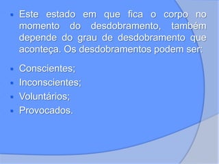  Este estado em que fica o corpo no
momento do desdobramento, também
depende do grau de desdobramento que
aconteça. Os desdobramentos podem ser:
 Conscientes;
 Inconscientes;
 Voluntários;
 Provocados.
 