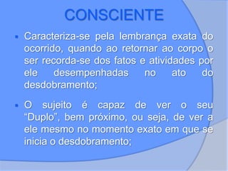 CONSCIENTE
 Caracteriza-se pela lembrança exata do
ocorrido, quando ao retornar ao corpo o
ser recorda-se dos fatos e atividades por
ele desempenhadas no ato do
desdobramento;
 O sujeito é capaz de ver o seu
“Duplo”, bem próximo, ou seja, de ver a
ele mesmo no momento exato em que se
inicia o desdobramento;
 