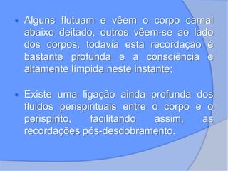  Alguns flutuam e vêem o corpo carnal
abaixo deitado, outros vêem-se ao lado
dos corpos, todavia esta recordação é
bastante profunda e a consciência e
altamente límpida neste instante;
 Existe uma ligação ainda profunda dos
fluidos perispirituais entre o corpo e o
perispírito, facilitando assim, as
recordações pós-desdobramento.
 