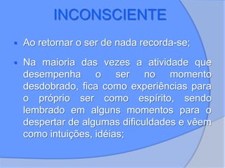 INCONSCIENTE
 Ao retornar o ser de nada recorda-se;
 Na maioria das vezes a atividade que
desempenha o ser no momento
desdobrado, fica como experiências para
o próprio ser como espírito, sendo
lembrado em alguns momentos para o
despertar de algumas dificuldades e vêem
como intuições, idéias;
 