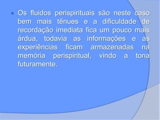  Os fluidos perispirituais são neste caso
bem mais tênues e a dificuldade de
recordação imediata fica um pouco mais
árdua, todavia as informações e as
experiências ficam armazenadas na
memória perispiritual, vindo a tona
futuramente.
 