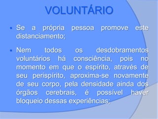 VOLUNTÁRIO
 Se a própria pessoa promove este
distanciamento;
 Nem todos os desdobramentos
voluntários há consciência, pois no
momento em que o espírito, através de
seu perispírito, aproxima-se novamente
de seu corpo, pela densidade ainda dos
órgãos cerebrais, é possível haver
bloqueio dessas experiências;
 