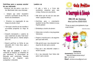 Contribua para o sucesso escolar            Lembre-se
do seu educando:
Converse com ele sobre o seu dia a          O pão o leite e a fruta são
  dia. Mostrando todo o seu interesse         excelentes alimentos para uma
                                              criança. Inclua-os no seu lanche.
     Sempre que achar necessário
    contacte o professor do seu filho, no    Não deixe que ele saia de casa sem
    horário de atendimento                    tomar o pequeno-almoço.´
                                                                                            EB1/JI de Coreixas
    Oriente-o na organização do seu         Contribua    para    o    crescimento        Ano Lectivo 2010/2011
    tempo de estudo e lazer                   saudável do seu filho. Colabore na sua
                                              higiene pessoal.                         “O que eu quero principalmente é que
 Participe e envolva-se nas reuniões e                                                vivam felizes.”
  actividades propostas ao longo do          Estabeleça o horário de dormir.                                    Sebastião da Gama
  ano.
                                             Seleccione e oriente-o nos programas
 Consulte diariamente o caderno de           televisivos.
  casa /caderneta do aluno. Pode haver
  algum recado para si. Assine sempre        Prepare a mochila para o dia seguinte
  que o ler.                                  para que nada falte.

 Deverá justificar as faltas do seu         Não permita que o seu educando leve
  educando até 3 dias úteis, após a           objectos de valor para a escola
  falta dada.
                                             Faça que o seu educando cumpra o
*Em caso de acidente, o aluno é               horário escolar.
                                                                                                   Contactos:
conduzido ao hospital, na companhia de
                                                                                       Agrupamento: 255750170
uma assistente. O Encarregado de             Se o seu educando tiver febre não
                                              pode ir para a escola                      www.eb23depacosousa.edu.pt
Educação será contactado, devendo
                                                                                       Eb1- 255755746
deslocar-se    ao     hospital,   para
acompanhar o educando.
                                                                                       Email - eb1decoreixas@gmail.com
 