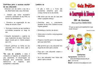 Contribua para o sucesso escolar            Lembre-se
do seu educando:
Converse com ele sobre o seu dia a          O pão o leite e a fruta são
  dia. Mostrando todo o seu interesse         excelentes alimentos para uma
                                              criança. Inclua-os no seu lanche.
     Sempre que achar necessário
    contacte o professor do seu filho, no    Não deixe que ele saia de casa sem
    horário de atendimento                    tomar o pequeno-almoço.´
                                                                                             EB1 de Coreixas
    Oriente-o na organização do seu         Contribua    para    o    crescimento        Ano Lectivo 2010/2011
    tempo de estudo e lazer                   saudável do seu filho. Colabore na sua
                                              higiene pessoal.                         “O que eu quero principalmente é que
 Participe e envolva-se nas reuniões e                                                vivam felizes.”
  actividades propostas ao longo do          Estabeleça o horário de dormir.                                    Sebastião da Gama
  ano.
                                             Seleccione e oriente-o nos programas
 Consulte diariamente o caderno de           televisivos.
  casa /caderneta do aluno. Pode haver
  algum recado para si. Assine sempre        Prepare a mochila para o dia seguinte
  que o ler.                                  para que nada falte.

 Deverá justificar as faltas do seu         Não permita que o seu educando leve
  educando até 3 dias úteis, após a           objectos de valor para a escola
  falta dada.
                                             Faça que o seu educando cumpra o
*Em caso de acidente, o aluno é               horário escolar.
                                                                                                   Contactos:
conduzido ao hospital, na companhia de
                                                                                       Agrupamento: 255750170
uma assistente. O Encarregado de             Se o seu educando tiver febre não
                                              pode ir para a escola                      www.eb23depacosousa.edu.pt
Educação será contactado, devendo
                                                                                       Eb1- 255755746
deslocar-se    ao     hospital,   para
acompanhar o educando.
                                                                                       Email - eb1decoreixas@gmail.com
 