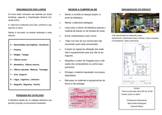 ORGANIZAÇÃO DOS LIVROS                          REGRAS A CUMPRIR NA BE                                  ORGANIZAÇÃO DO ESPAÇO

Os livros estão colocados nas estantes por áreas       Deixar a mochila no espaço próprio, à
temáticas, segundo a Classificação Decimal Uni-         porta da biblioteca;
versal (CDU):
                                                       Manter o telemóvel desligado;
A cada livro é atribuída uma Cota, conforme o seu
assunto ou tema.                                       Levar para o interior da biblioteca apenas o
                                                        material de estudo ou de tomada de notas;
Depois é arrumado na estante destinada a esse
assunto.                                               Entrar ordeiramente e sem correr;              A BE está dividida em diferentes zonas:
                                                                                                       Atendimento; Acolhimento/ leitura informal; Leitura impressa;
                                                       Falar num tom de voz normal para não           Computadores; Vídeo/ audiovisual.

  0 - Generalidades (enciclopédias, dicionários)        incomodar quem está concentrado;

  1 - Filosofia                                        Cumprir as regras de utilização dos mate-
                                                        riais e equipamentos para que não se es-
  2 - Religião, Teologia
                                                        traguem;
  3 - Ciências sociais
                                                       Respeitar a ordem de chegada para a utili-
  5 - Matemática, Ciências naturais                     zação dos computadores ou outros equi-
                                                        pamentos;
  6 - Ciências aplicadas, Medicina, Tecnologia
                                                       Entregar o material requisitado nos prazos
  7 - Arte, Desporto
                                                        estipulados;
  8 - Língua, Linguística, Literatura
                                                       Manusear os materiais e equipamentos de
  9 - Geografia, Biografias, História                   forma a não estragar.

                                                                                                                                   Horário:
                                                                                                                   Todos os dias úteis das 8.30h às 18.30h
                                                                                                                   Horário noturno a definir
           PESQUISA NO CATÁLOGO

A biblioteca dispõe de um catálogo eletrónico que                                                                         Professoras bibliotecárias:
permite consultar os documentos existentes.                                                                                Maria Helena Rodrigues
                                                                                                                               Eduarda Ribeiro
 