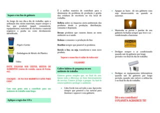 É a melhor maneira de contribuir para a               Apague as luzes do seu gabinete caso
                                                   diminuição do problema de produção e gestão           seja desnecessário ou quando se
Separe o teu lixo de gabinete
                                                                                                     

                                                   dos resíduos de escritório no teu local de            ausentar.
                                                   trabalho.
Ao longo do seu dia-a dia de trabalho, após a
utilização dos vários materiais, separe sempre o   Reflicta sobre os impactos sócio-ambientais dos
lixo que produzir (papel, consumíveis,             produtos desde a produção, distribuição,
equipamentos, materiais de escritório e material   consumo e deposição.
orgânico) e ponha no cesto devidamente                                                                   Mantenha as portas e janelas do seu
identificado.                                      Recuse produtos que causem danos ao meio              gabinete fechadas sempre que tiver o ar -
                                                                                                     

                                                   ambiente ou à saúde.                                  condicionado a funcionar.

                                                   Reduza o consumo e a produção do lixo.

          - Papel e Cartão                         Reutilize sempre que possível os produtos.

                                                   Recicle o lixo, ou seja, transforme-o num novo
                                                   produto.                                              Desligue sempre o ar condicionado
         – Embalagens de Metal e de Plástico                                                             quando sair do gabinete por longo
                                                                                                     

                                                      Separar o nosso lixo é cuidar de todos nós!        período e no final do dia de trabalho.

         - Vidro                                                     COLABORE!
EVITE COLOCAR NOS CESTOS, RESTOS DE
ALIMENTOS (restos de comida, cascas de frutas,     Cultive hábitos de paupança no seu
etc).                                              ambiente de trabalho
                                                                                                         Desligue os equipamentos informáticos
                                                   Existem gestos simples que, no final do ano,          quando sair do gabinete por longo
                                                                                                     

COLOQUE – OS NA SUA MARMITA E LEVE PARA            fazem toda a diferença no bom funcionamento           período, quando não estiver a utiliza-los
CASA”.                                             do serviço. Comece já hoje a poupar. Ao fazê-lo       e no final do dia de trabalho.
                                                   estará também a proteger o ambiente.

Com esse gesto está a contribuir para um                  Cabo Verde tem sol todo o ano. Aproveite
ambiente de trabalho mais limpo.                          sempre que possível a luz natural para
                                                      

                                                          iluminar e aquecer o seu gabinete.

                                                                                                         Dê o seu contributo!
Aplique a regra dos 5 R´s:                                                                               O PLANETA AGRADECE-TE!
 