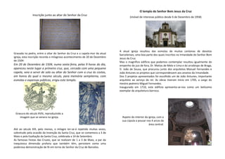 Inscrição junto ao altar do Senhor da Cruz
Gravada na pedra, entre o altar do Senhor da Cruz e a capela-mor da atual
igreja, esta inscrição recorda o milagroso acontecimento de 20 de Dezembro
de 1504:
Em 20 de Dezembro de 1504, numa sexta-feira, pelas 9 horas do dia,
apareceu neste lugar a primeira cruz, que, cercada com uma pequena
capela, veio a servir de solo ou altar do Senhor com a cruz às costas,
em honra do qual o mesmo século, para memória sempiterna, com
esmolas e expensas públicas, erigiu este templo.
Até ao século XIX, pelo menos, o milagre ter-se-á repetido muitas vezes,
sobretudo pela ocasião da Invenção da Santa Cruz, que se comemora a 3 de
Maio e pela Exaltação da Santa Cruz, celebrada a 14 de Setembro.
As famosas Festas das Cruzes, que se realizam de 1 a 3 de Maio, a par da
inequívoca dimensão profana que também têm, persistem como uma
poderosa demonstração de fé em torno do Senhor da Cruz de Barcelos.
O templo do Senhor Bom Jesus da Cruz
(imóvel de interesse público desde 6 de Dezembro de 1958)
A atual igreja resultou das esmolas de muitas centenas de devotos
barcelenses, uma boa parte dos quais inscritos na Irmandade do Senhor Bom
Jesus da Cruz.
Mas o magnífico edifício que podemos contemplar resultou igualmente do
empenho do juiz de fora, Dr. Matias de Melo e Lima e do arcebispo de Braga,
D. João de Sousa, que procurou junto dos arquitetos Manuel Fernandes e
João Antunes os projetos que correspondessem aos anseios da Irmandade.
Dos 5 projetos apresentados foi escolhido um de João Antunes, importante
arquiteto ao serviço do rei. As obras tiveram início em 1705, a cargo do
mestre pedreiro Miguel Fernandes.
Inaugurado em 1710, este edifício apresenta-se-nos como um belíssimo
exemplar da arquitetura barroca.
Gravura do século XVIII, reproduzindo a
imagem que se venera na igreja. Aspeto do interior da igreja, com a
sua cúpula a pousar nos 4 arcos da
área central.
 