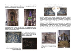 Num casamento perfeito com o granito, a talha dourada, os painéis
azulejares e a pintura acentuam o triunfo da arte barroca neste templo que
é justamente considerado o ex-líbris da cidade.
Na década de 1720, Inácio da Silva Medela, devoto radicado no Brasil,
instituiu um coro permanente de 9 capelães e 2 meninos. Este homem,
natural da vila, integra a galeria de retratos de benfeitores, ao lado de juízes
vitalícios da Real Irmandade do Senhor Bom Jesus da Cruz, nomeadamente
os reis D. Fernando II e D. Luís I.
Para servir a função do coro e abrilhantar os principais atos litúrgicos, o
mestre organeiro Calisto de Barros Pereira, de Monção, construiu em 1730 o
magnífico órgão de tubos (do tipo ibérico) que ainda hoje pode ser
observado, e ouvido, sobretudo depois do profundo restauro de 1990-1993,
da responsabilidade do mestre Manuel dos Santos Fonseca.
Painel de azulejos que reveste uma
das paredes das alas laterais, uma
obra de 1730, da oficina de João
Neto, da cidade de Lisboa.
Retábulos dos altares do Senhor Bom Jesus da Cruz e de Nossa Senhora das Dores,
executados em 1735 pelo entalhador portuense Luís Pereira da Costa, segundo
desenho do arquiteto António Pereira.
Pintura da autoria de Manuel Luís
Pereira, pintor de Barcelos que viveu
nos séculos XVIII-XIX.
Painéis de azulejo azul e branco recobrem a parte
superior da parede fundeira do coro.
Miguel Coelho construiu o cadeiral
do coro em 1730 e a caixa do órgão
em 1731.
 