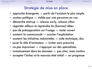22/36
. . . . . . .
Données ouvertes ?
. . . . . . . . . .
Écologie Stratégie
. . . . .
Grand Lyon Entreprises
Stratégie de mise en place
• approche émergente ⇒ partir de lʼexistant le plus simple
• soutien politique ⇒ visible par une personne en vue
• démarche start-up ⇒ release early, release often
• regarder ailleurs et reprendre les (bonnes) idées
• pas de présupposition sur lʼusage ⇒ rester ouvert
• soutenir la communauté ⇒ susciter lʼexploitation
• soutenir les initiatives industrielles ⇒ aide technique, doc
• jouer le rôle dʼanimateur ⇒ inciter sans prescrire
• ne pas improviser ⇒ sʼappuyer sur des spécialistes
• investissement dans les données ⇒ pas cher, mais continu
• accepter lʼéchec et le mauvais état initial ⇒ on progresse
 