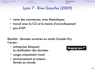 25/36
. . . . . . .
Données ouvertes ?
. . . . . . . . . .
Écologie Stratégie
. . . . .
Grand Lyon Entreprises
Lyon 7 - Rive Gauche (2009)
• carte des commerces, avec thématiques
• travail avec la CCI et la mairie dʼarrondissement
• pas dʼAPI
Résultat : données ouvertes en mode Canada Dry
Causes :
• entreprises bloquent
la réutilisation des données
• usage uniquement visuel
• environnement et acteurs
fermés au monde
 