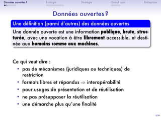 3/36
. . . . . . .
Données ouvertes ?
. . . . . . . . . .
Écologie Stratégie
. . . . .
Grand Lyon Entreprises
Données ouvertes ?
.
Une déﬁnition (parmi dʼautres) des données ouvertes
..
......
Une donnée ouverte est une information publique, brute, struc-
turée, avec une vocation à être librement accessible, et desti-
née aux humains comme aux machines.
Ce qui veut dire :
• pas de mécanismes (juridiques ou techniques) de
restriction
• formats libres et répandus ⇒ interopérabilité
• pour usages de présentation et de réutilisation
• ne pas présupposer la réutilisation
• une démarche plus quʼune ﬁnalité
 
