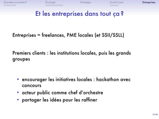 31/36
. . . . . . .
Données ouvertes ?
. . . . . . . . . .
Écologie Stratégie
. . . . .
Grand Lyon Entreprises
Et les entreprises dans tout ça ?
Entreprises = freelances, PME locales (et SSII/SSLL)
Premiers clients : les institutions locales, puis les grands
groupes
• encourager les initiatives locales : hackathon avec
concours
• acteur public comme chef dʼorchestre
• partager les idées pour les rafﬁner
 