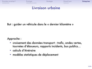33/36
. . . . . . .
Données ouvertes ?
. . . . . . . . . .
Écologie Stratégie
. . . . .
Grand Lyon Entreprises
Livraison urbaine
But : guider un véhicule dans le « dernier kilomètre »
Approche :
• croisement des données transport : traﬁc, ondes vertes,
tournées dʼéboueurs, rapports incidents, bus publics…
• calculs dʼitinéraire
• modèles statistiques de déplacement
 