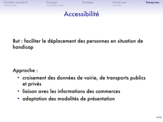 34/36
. . . . . . .
Données ouvertes ?
. . . . . . . . . .
Écologie Stratégie
. . . . .
Grand Lyon Entreprises
Accessibilité
But : faciliter le déplacement des personnes en situation de
handicap
Approche :
• croisement des données de voirie, de transports publics
et privés
• liaison avec les informations des commerces
• adaptation des modalités de présentation
 
