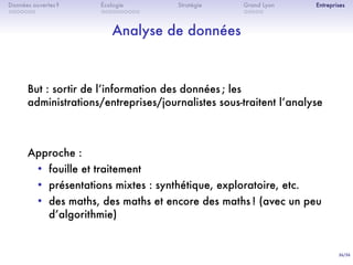 36/36
. . . . . . .
Données ouvertes ?
. . . . . . . . . .
Écologie Stratégie
. . . . .
Grand Lyon Entreprises
Analyse de données
But : sortir de lʼinformation des données ; les
administrations/entreprises/journalistes sous-traitent lʼanalyse
Approche :
• fouille et traitement
• présentations mixtes : synthétique, exploratoire, etc.
• des maths, des maths et encore des maths ! (avec un peu
dʼalgorithmie)
 
