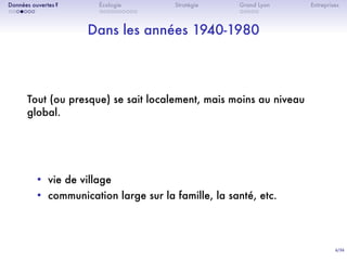 6/36
. . . . . . .
Données ouvertes ?
. . . . . . . . . .
Écologie Stratégie
. . . . .
Grand Lyon Entreprises
Dans les années 1940-1980
Tout (ou presque) se sait localement, mais moins au niveau
global.
• vie de village
• communication large sur la famille, la santé, etc.
 
