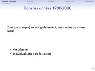 7/36
. . . . . . .
Données ouvertes ?
. . . . . . . . . .
Écologie Stratégie
. . . . .
Grand Lyon Entreprises
Dans les années 1980-2000
Tout (ou presque) se sait globalement, mais moins au niveau
local.
• vie urbaine
• individualisation de la société
 