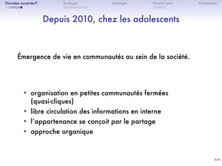 9/36
. . . . . . .
Données ouvertes ?
. . . . . . . . . .
Écologie Stratégie
. . . . .
Grand Lyon Entreprises
Depuis 2010, chez les adolescents
Émergence de vie en communautés au sein de la société.
• organisation en petites communautés fermées
(quasi-cliques)
• libre circulation des informations en interne
• lʼappartenance se conçoit par le partage
• approche organique
 