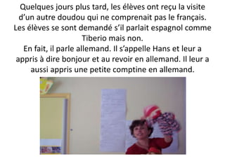 Quelques jours plus tard, les élèves ont reçu la visite
  d’un autre doudou qui ne comprenait pas le français.
Les élèves se sont demandé s’il parlait espagnol comme
                       Tiberio mais non.
   En fait, il parle allemand. Il s’appelle Hans et leur a
 appris à dire bonjour et au revoir en allemand. Il leur a
     aussi appris une petite comptine en allemand.
 