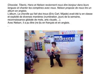Chocolat, Tiberio, Hans et Nelson reviennent nous dire bonjour dans leurs
langues et chanter les comptines avec nous. Nelson propose de nous lire un
album en anglais.
L’album, La chenille qui fait des trous (Eric Carl, Mijade) avait été lu en classe
et exploité de diverses manières (numération, jours de la semaine,
reconnaissance globale de mots, arts visuels…).
Avec Nelson, il a pu être (re-)lu en français et en anglais.
.
 