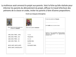 La maîtresse avait annoncé le projet aux parents. Voici la fiche qu’elle réalisée pour
  informer les parents du déroulement du projet, diffuser le travail d’écriture des
   prénoms de la classe en arabe, inviter les parents à faire d’autres propositions.
                                            Eveil aux langues étrangères


                                                                            Et voici mon prénom en français :


                                                                            …………………………………


                                                                            et en arabe (merci à la maman de Sarah):

       Avec Tiberio nous avons appris une   Hans nous a parlé en allemand
             comptine en espagnol                                                               ……………………………………………..




                                                                            Parents, si vous connaissez d’autres langues,
                                                                            dites-nous lesquelles ? Et apprenez-nous
        UNO, DOS, TRES…CHO-                    1, 2, 3,                     quelques mots :

        UNO, DOS, TRES…CO-                     FAULES EI.
                                                                            …………………………………………………....
        UNO, DOS, TRES…LA-                     4, 5 , 6

        UNO, DOS, TRES…TE                      BLÖDE HEX.                   …………………………………………………….

                                               7, 8, 9
                                                                            …………………………………………………….
        BATE, BATE, BATE, BATE                 DU MUSST SEIN.

        BATE, BATE, CHOCOLATE !                                             …………………………………………………….


                                                                            …………………………………………………….
 
