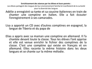 Enrichissement des séances par les élèves et leurs parents :
 Les élèves partagent des langues de leur environnement familial et manifestent de la curiosité
                                 pour la diversité des langues
Adélie a enregistré sa tante et sa cousine italiennes en train de
  chanter une comptine en italien. Elle a fait écouter
  l’enregistrement à ses camarades.

Lisa a apporté un CD avec d’autres comptines en espagnol, la
   langue de Tiberio et du papa de

Elias a appris avec sa maman une comptine en allemand. Il l’a
   chantée devant toute la classe. Tous les élèves l’ont apprise
   et elle est venue enrichir le fichier des comptines de la
   classe. C’est une comptine qui existe en français et en
   allemand. Elles raconte la même histoire dans les deux
   langues et se chante sur la même mélodie.
 