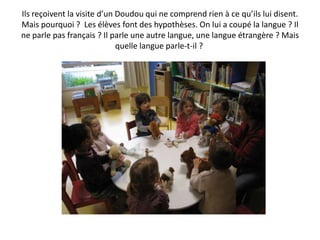 Ils reçoivent la visite d’un Doudou qui ne comprend rien à ce qu’ils lui disent.
Mais pourquoi ? Les élèves font des hypothèses. On lui a coupé la langue ? Il
ne parle pas français ? Il parle une autre langue, une langue étrangère ? Mais
                             quelle langue parle-t-il ?
 