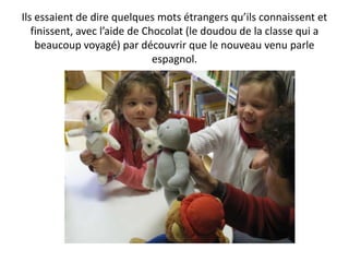 Ils essaient de dire quelques mots étrangers qu’ils connaissent et
   finissent, avec l’aide de Chocolat (le doudou de la classe qui a
    beaucoup voyagé) par découvrir que le nouveau venu parle
                               espagnol.
 
