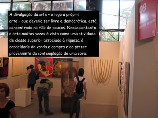 A divulgação da arte – e logo a própria  arte – que deveria ser livre e democrática, está  concentrada na mão de poucos. Nesse contexto,  a arte muitas vezes é vista como uma atividade  de classe superior associada à riqueza, à  capacidade de venda e compra e ao prazer  proveniente da contemplação de uma obra.  