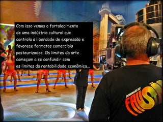 Com isso vemos o fortalecimento  de uma indústria cultural que  controla a liberdade de expressão e  favorece formatos comerciais  pasteurizados. Os limites da arte  começam a se confundir com  os limites da rentabilidade econômica... 