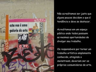 Não acreditamos ser justo que  alguns poucos decidam o que é  tendência e deve se destacar.  Acreditamos em um espaço  público onde todos possuem  as mesmas oportunidades de  divulgar seu trabalho.  Os responsáveis por tornar um  trabalho artístico amplamente  conhecido, atingindo o  mainstream , deveriam ser os  próprios consumidores de arte. 