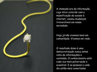 A chamada era da informação, cujo início coincide com a massificação do acesso à internet, causou mudanças irreversíveis em nossa sociedade. Hoje já não vivemos mais em comunidade. Vivemos em rede. O resultado disso é uma democratização nunca antes vista de informações e conteúdo. O conhecimento está cada vez mais pulverizado e acessível. E as pessoas a cada dia estão mais conectadas. 