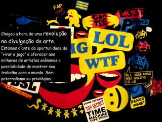 Chegou a hora de uma  revolução  na divulgação da arte .  Estamos diante da oportunidade de  “ virar o jogo” e oferecer aos  milhares de artistas anônimos a  possibilidade de mostrar seu  trabalho para o mundo. Sem  paternalismo ou privilégios. 