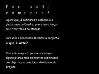 Por onde começar? Agora que já definimos a essência e a  plataforma do Desdra, precisamos traçar  seus territórios de atuação. Para isso é necessário levantar a pergunta:  o que é arte? Com essa resposta poderemos eleger  alguns pilares mais relevantes e alinhados  aos objetivos e princípios ideológicos do  projeto. 