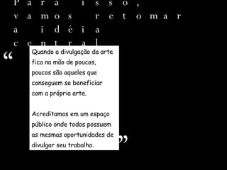 Para isso, vamos retomar a idéia central Quando a divulgação da arte  fica na mão de poucos, poucos são aqueles que  conseguem se beneficiar  com a própria arte. Acreditamos em um espaço  público onde todos possuem  as mesmas oportunidades de  divulgar seu trabalho.  “ ” 