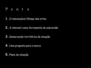 Pauta 1.  O inalcançável Olimpo das artes 2.  A internet como ferramenta de subversão 3.  Demarcando territórios de atuação 4.  Uma proposta para a marca 5.  Plano de atuação 