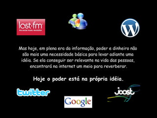 Mas hoje, em plena era da informação, poder e dinheiro não  são mais uma necessidade básica para levar adiante uma  idéia. Se ela conseguir ser relevante na vida das pessoas,  encontrará na internet um meio para reverberar. Hoje o poder está na própria idéia. 