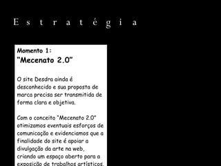 Estratégia Momento 1: “ Mecenato 2.0” O site Desdra ainda é desconhecido e sua proposta de marca precisa ser transmitida de forma clara e objetiva. Com o conceito “Mecenato 2.0” otimizamos eventuais esforços de comunicação e evidenciamos que a finalidade do site é apoiar a divulgação da arte na web, criando um espaço aberto para a exposição de trabalhos artísticos. 
