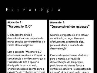 Estratégia Momento 1: “ Mecenato 2.0” O site Desdra ainda é desconhecido e sua proposta de marca precisa ser transmitida de forma clara e objetiva. Com o conceito “Mecenato 2.0” otimizamos eventuais esforços de comunicação e evidenciamos que a finalidade do site é apoiar a divulgação da arte na web, criando um espaço aberto para a exposição de trabalhos artísticos. Momento 2: “ Desconstruindo espaços” Quando a proposta do site estiver consolidada, ou seja, tivermos efetivamente construído algo, podemos ativar o conceito da desconstrução.  Essa mudança irá trazer dinâmica para a marca, e através da desconstrução de seu próprio posicionamento damos força e sentido ao conceito “Desconstruindo espaços”. A desconstrução começa. 