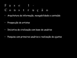 Fase 1 - Construção Arquitetura da informação, navegabilidade e conteúdo Prospecção de artistas Iniciativa de viralização com base de usuários Pesquisa com primeiros usuários e realização de ajustes 
