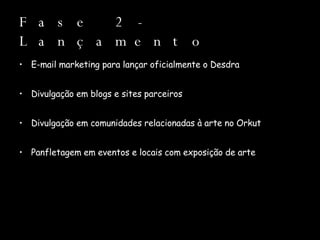 Fase 2 - Lançamento E-mail marketing para lançar oficialmente o Desdra Divulgação em blogs e sites parceiros Divulgação em comunidades relacionadas à arte no Orkut Panfletagem em eventos e locais com exposição de arte 