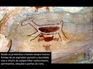 Desde os primórdios o homem sempre buscou  formas de se expressar perante a sociedade,  com o intuito de compartilhar conhecimento,  sentimentos, emoções e pontos de vista. 