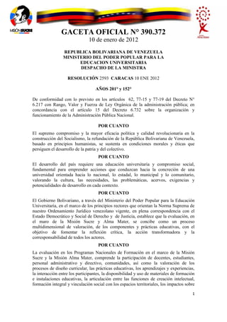 GACETA OFICIAL N° 390.372
                               10 de enero de 2012
                 REPUBLICA BOLIVARIANA DE VENEZUELA
                 MINISTERIO DEL PODER POPULAR PARA LA
                       EDUCACION UNIVERSITARIA
                       DESPACHO DE LA MINISTRA

                   RESOLUCIÓN 2593 CARACAS 10 ENE 2012

                                   AÑOS 201° y 152°

De conformidad con lo previsto en los artículos 62, 77-15 y 77-19 del Decreto N°
6.217 con Rango, Valor y Fuerza de Ley Orgánica de la administración pública; en
concordancia con el artículo 15 del Decreto 6.732 sobre la organización y
funcionamiento de la Administración Pública Nacional.

                                    POR CUANTO
El supremo compromiso y la mayor eficacia política y calidad revolucionaria en la
construcción del Socialismo, la refundación de la República Bolivariana de Venezuela,
basado en principios humanistas, se sustenta en condiciones morales y éticas que
persiguen el desarrollo de la patria y del colectivo.
                                    POR CUANTO
El desarrollo del país requiere una educación universitaria y compromiso social,
fundamental para emprender acciones que conduzcan hacia la concreción de una
universidad orientada hacia lo nacional, lo estadal, lo municipal y lo comunitario,
valorando la cultura, las necesidades, las problemáticas, acervos, exigencias y
potencialidades de desarrollo en cada contexto.
                                    POR CUANTO
El Gobierno Bolivariano, a través del Ministerio del Poder Popular para la Educación
Universitaria, en el marco de los principios rectores que orientan la Norma Suprema de
nuestro Ordenamiento Jurídico venezolano vigente, en plena correspondencia con el
Estado Democrático y Social de Derecho y de Justicia, establece que la evaluación, en
el maro de la Misión Sucre y Alma Mater, se concibe como un proceso
multidimensional de valoración, de los componentes y prácticas educativas, con el
objetivo de fomentar la reflexión crítica, la acción transformadora y la
corresponsabilidad de todos los actores.
                                    POR CUANTO
La evaluación en los Programas Nacionales de Formación en el marco de la Misión
Sucre y la Misión Alma Mater, comprende la participación de docentes, estudiantes,
personal administrativo y directivo, comunidades, así como la valoración de los
procesos de diseño curricular, las prácticas educativas, los aprendizajes y experiencias,
la interacción entre los participantes, la disponibilidad y uso de materiales de formación
e instalaciones educativas, la articulación entre las funciones de creación intelectual,
formación integral y vinculación social con los espacios territoriales, los impactos sobre

                                                                                        1
 