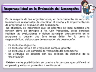 En la mayoría de las organizaciones, el departamento de recursos
humanos es responsable de coordinar el diseño y la implementación
de programas de evaluación del desempeño.
No obstante, es importante que los gerentes de línea cumplan una
función clave de principio a fin. Con frecuencia, estos gerentes
realizan las evaluaciones y deben participar directamente en el
programa si desean que éste tenga éxito. Por lo tanto la
responsabilidad del proceso de evaluación de desempeño:
•
•
•
•

Es atribuida al gerente
Es atribuida tanto a los empleados como al gerente
Es atribuida a una comisión de valoración del desempeño
Es atribuida de acuerdo con las políticas de personal de la
organización

Existen varias posibilidades en cuanto a la persona que calificará al
empleado y éstas se presentan a continuación.

 