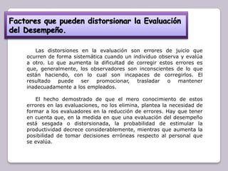 Las distorsiones en la evaluación son errores de juicio que
ocurren de forma sistemática cuando un individuo observa y evalúa
a otro. Lo que aumenta la dificultad de corregir estos errores es
que, generalmente, los observadores son inconscientes de lo que
están haciendo, con lo cual son incapaces de corregirlos. El
resultado
puede ser promocionar, trasladar
o mantener
inadecuadamente a los empleados.
El hecho demostrado de que el mero conocimiento de estos
errores en las evaluaciones, no los elimina, plantea la necesidad de
formar a los evaluadores en la reducción de errores. Hay que tener
en cuenta que, en la medida en que una evaluación del desempeño
está sesgada o distorsionada, la probabilidad de estimular la
productividad decrece considerablemente, mientras que aumenta la
posibilidad de tomar decisiones erróneas respecto al personal que
se evalúa.

 