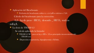  Aplicación del Bicarbonato
 Perfusión de bicarbonato sódico i.v. si el pH es inferior a 7.20.
Cálculo del bicarbonato para la corrección:
0,3 kg de peso HCO· · 3 deseado _ HCO3 real en
mEq/L
 La dosis de THAM 0,3
Se calcula aplicando la fórmula:
 THAM 0,3 M = peso en kg x -EB x 2 Los principales inconvenientes del
THAM son:
 Depresión respiratoria, hipoglucemia y flebitis.
 