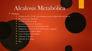 Alcalosis Metabólica
 Etiología
 Pérdidas de H+, Cl-, K+ por estómago (estenosis hipertrófica del píloro)
 Por aspiraciones digestivas
 pérdidas de K+ por orina
 tras administración de diuréticos
 administración de bases (bicarbonato oral)
 eliminación excesiva de cloro (clorurorrea congénita)
 en determinadas enfermedades
 como el hiperaldosteronismo
 síndrome de Bartter,
 síndrome de Cushing
 FQ.

 