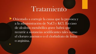 Tratamiento
 Orientado a corregir la causa que la provoca y
a la administración de NaCl y KCl. En caso
de alcalosis metabólica grave habrá que
recurrir a sustancias acidificantes tales como
el cloruro amónico o el clorhidrato de lisina
o arginina.

 