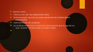  Apnea sueño
 Obstrucción de vías respiratorias altas
 Enfermedades neuromusculares (síndrome de Guillain-Barré,
poliomielitis)
 Administración de sedantes
 La acidosis respiratoria crónica es menos grave que la aguda ya
que, al estar compensada, se tolera mejor.

 